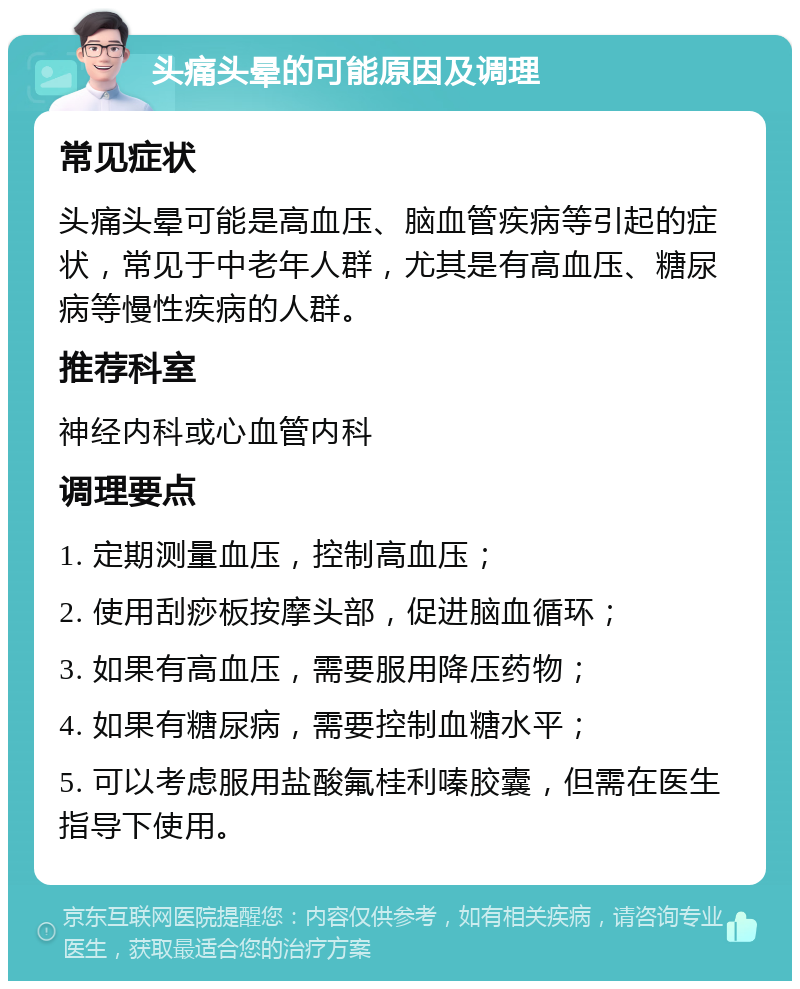 头痛头晕的可能原因及调理 常见症状 头痛头晕可能是高血压、脑血管疾病等引起的症状，常见于中老年人群，尤其是有高血压、糖尿病等慢性疾病的人群。 推荐科室 神经内科或心血管内科 调理要点 1. 定期测量血压，控制高血压； 2. 使用刮痧板按摩头部，促进脑血循环； 3. 如果有高血压，需要服用降压药物； 4. 如果有糖尿病，需要控制血糖水平； 5. 可以考虑服用盐酸氟桂利嗪胶囊，但需在医生指导下使用。