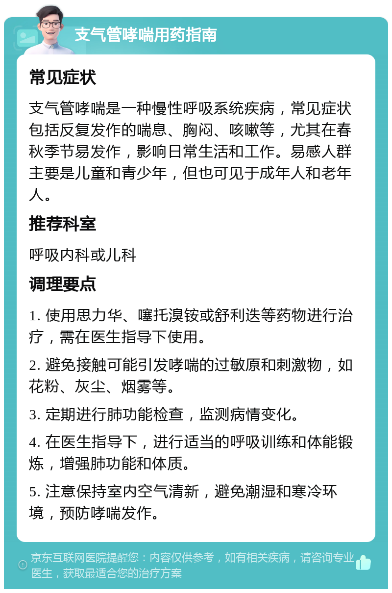 支气管哮喘用药指南 常见症状 支气管哮喘是一种慢性呼吸系统疾病，常见症状包括反复发作的喘息、胸闷、咳嗽等，尤其在春秋季节易发作，影响日常生活和工作。易感人群主要是儿童和青少年，但也可见于成年人和老年人。 推荐科室 呼吸内科或儿科 调理要点 1. 使用思力华、噻托溴铵或舒利迭等药物进行治疗，需在医生指导下使用。 2. 避免接触可能引发哮喘的过敏原和刺激物，如花粉、灰尘、烟雾等。 3. 定期进行肺功能检查，监测病情变化。 4. 在医生指导下，进行适当的呼吸训练和体能锻炼，增强肺功能和体质。 5. 注意保持室内空气清新，避免潮湿和寒冷环境，预防哮喘发作。