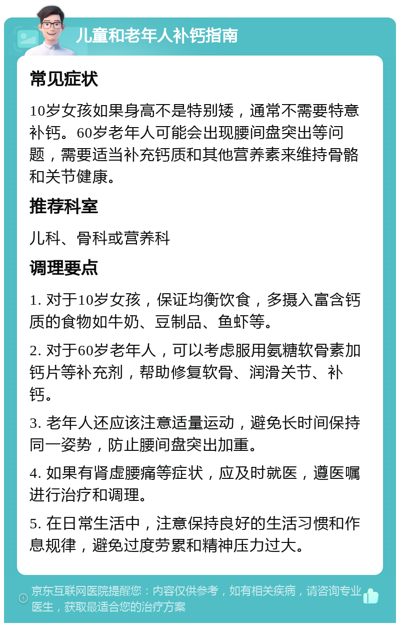 儿童和老年人补钙指南 常见症状 10岁女孩如果身高不是特别矮，通常不需要特意补钙。60岁老年人可能会出现腰间盘突出等问题，需要适当补充钙质和其他营养素来维持骨骼和关节健康。 推荐科室 儿科、骨科或营养科 调理要点 1. 对于10岁女孩，保证均衡饮食，多摄入富含钙质的食物如牛奶、豆制品、鱼虾等。 2. 对于60岁老年人，可以考虑服用氨糖软骨素加钙片等补充剂，帮助修复软骨、润滑关节、补钙。 3. 老年人还应该注意适量运动，避免长时间保持同一姿势，防止腰间盘突出加重。 4. 如果有肾虚腰痛等症状，应及时就医，遵医嘱进行治疗和调理。 5. 在日常生活中，注意保持良好的生活习惯和作息规律，避免过度劳累和精神压力过大。