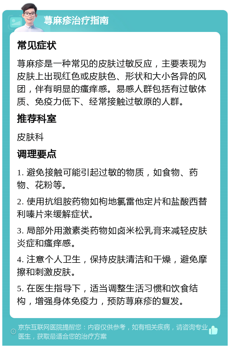 荨麻疹治疗指南 常见症状 荨麻疹是一种常见的皮肤过敏反应，主要表现为皮肤上出现红色或皮肤色、形状和大小各异的风团，伴有明显的瘙痒感。易感人群包括有过敏体质、免疫力低下、经常接触过敏原的人群。 推荐科室 皮肤科 调理要点 1. 避免接触可能引起过敏的物质，如食物、药物、花粉等。 2. 使用抗组胺药物如枸地氯雷他定片和盐酸西替利嗪片来缓解症状。 3. 局部外用激素类药物如卤米松乳膏来减轻皮肤炎症和瘙痒感。 4. 注意个人卫生，保持皮肤清洁和干燥，避免摩擦和刺激皮肤。 5. 在医生指导下，适当调整生活习惯和饮食结构，增强身体免疫力，预防荨麻疹的复发。