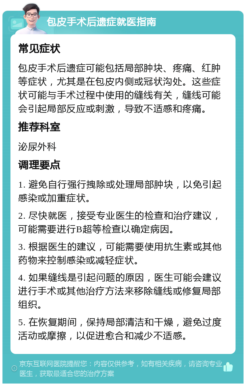 包皮手术后遗症就医指南 常见症状 包皮手术后遗症可能包括局部肿块、疼痛、红肿等症状，尤其是在包皮内侧或冠状沟处。这些症状可能与手术过程中使用的缝线有关，缝线可能会引起局部反应或刺激，导致不适感和疼痛。 推荐科室 泌尿外科 调理要点 1. 避免自行强行拽除或处理局部肿块，以免引起感染或加重症状。 2. 尽快就医，接受专业医生的检查和治疗建议，可能需要进行B超等检查以确定病因。 3. 根据医生的建议，可能需要使用抗生素或其他药物来控制感染或减轻症状。 4. 如果缝线是引起问题的原因，医生可能会建议进行手术或其他治疗方法来移除缝线或修复局部组织。 5. 在恢复期间，保持局部清洁和干燥，避免过度活动或摩擦，以促进愈合和减少不适感。