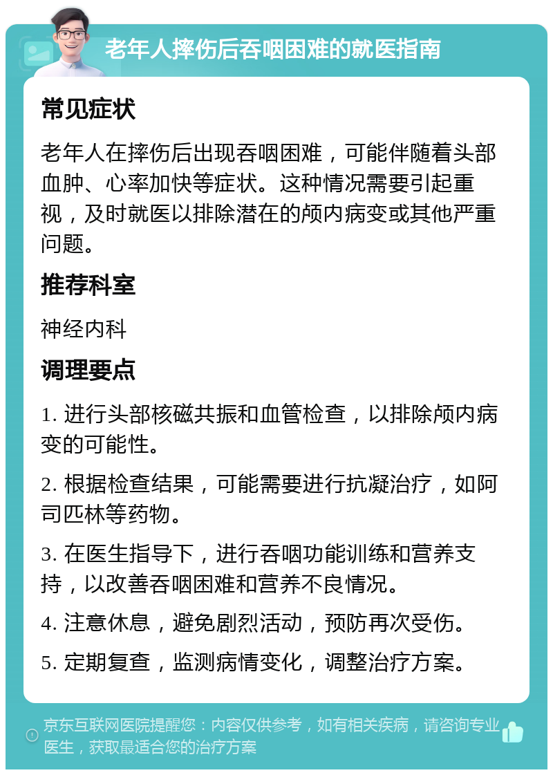 老年人摔伤后吞咽困难的就医指南 常见症状 老年人在摔伤后出现吞咽困难，可能伴随着头部血肿、心率加快等症状。这种情况需要引起重视，及时就医以排除潜在的颅内病变或其他严重问题。 推荐科室 神经内科 调理要点 1. 进行头部核磁共振和血管检查，以排除颅内病变的可能性。 2. 根据检查结果，可能需要进行抗凝治疗，如阿司匹林等药物。 3. 在医生指导下，进行吞咽功能训练和营养支持，以改善吞咽困难和营养不良情况。 4. 注意休息，避免剧烈活动，预防再次受伤。 5. 定期复查，监测病情变化，调整治疗方案。