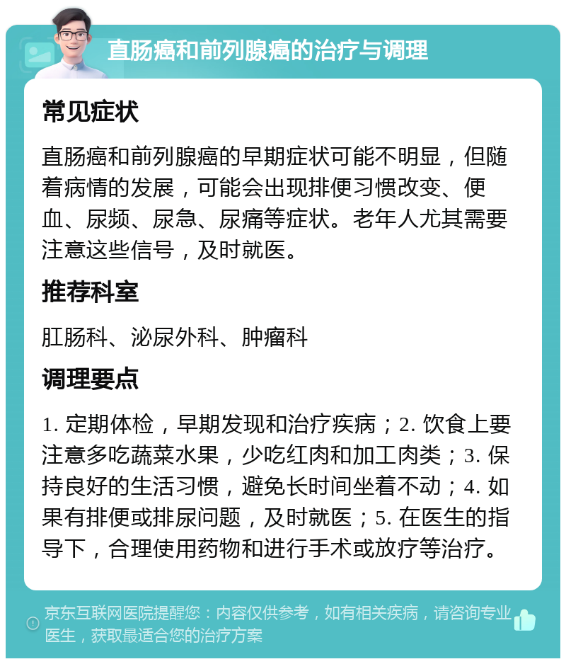 直肠癌和前列腺癌的治疗与调理 常见症状 直肠癌和前列腺癌的早期症状可能不明显，但随着病情的发展，可能会出现排便习惯改变、便血、尿频、尿急、尿痛等症状。老年人尤其需要注意这些信号，及时就医。 推荐科室 肛肠科、泌尿外科、肿瘤科 调理要点 1. 定期体检，早期发现和治疗疾病；2. 饮食上要注意多吃蔬菜水果，少吃红肉和加工肉类；3. 保持良好的生活习惯，避免长时间坐着不动；4. 如果有排便或排尿问题，及时就医；5. 在医生的指导下，合理使用药物和进行手术或放疗等治疗。