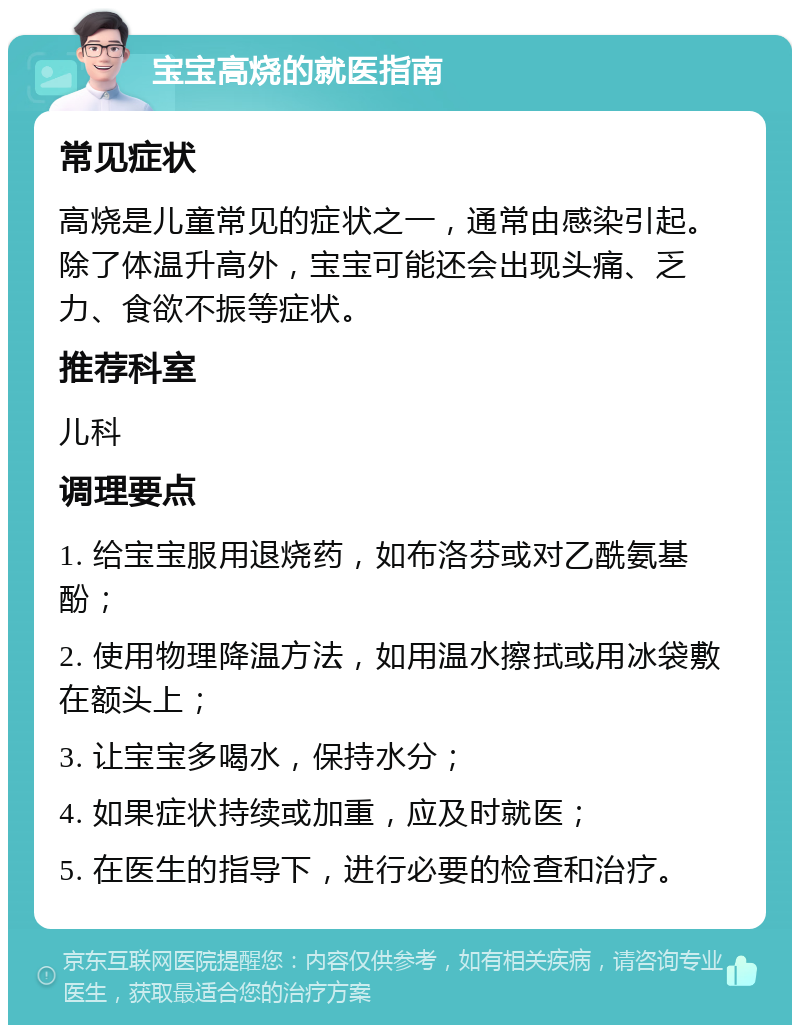 宝宝高烧的就医指南 常见症状 高烧是儿童常见的症状之一，通常由感染引起。除了体温升高外，宝宝可能还会出现头痛、乏力、食欲不振等症状。 推荐科室 儿科 调理要点 1. 给宝宝服用退烧药，如布洛芬或对乙酰氨基酚； 2. 使用物理降温方法，如用温水擦拭或用冰袋敷在额头上； 3. 让宝宝多喝水，保持水分； 4. 如果症状持续或加重，应及时就医； 5. 在医生的指导下，进行必要的检查和治疗。