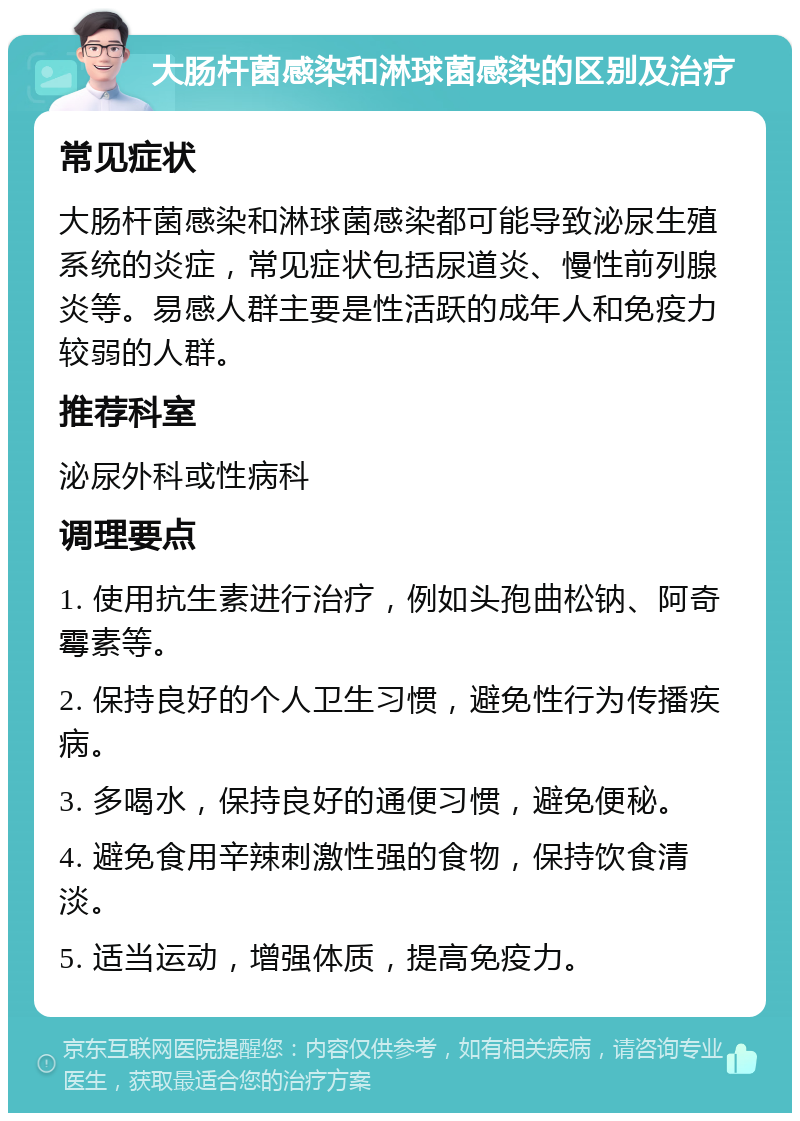 大肠杆菌感染和淋球菌感染的区别及治疗 常见症状 大肠杆菌感染和淋球菌感染都可能导致泌尿生殖系统的炎症，常见症状包括尿道炎、慢性前列腺炎等。易感人群主要是性活跃的成年人和免疫力较弱的人群。 推荐科室 泌尿外科或性病科 调理要点 1. 使用抗生素进行治疗，例如头孢曲松钠、阿奇霉素等。 2. 保持良好的个人卫生习惯，避免性行为传播疾病。 3. 多喝水，保持良好的通便习惯，避免便秘。 4. 避免食用辛辣刺激性强的食物，保持饮食清淡。 5. 适当运动，增强体质，提高免疫力。