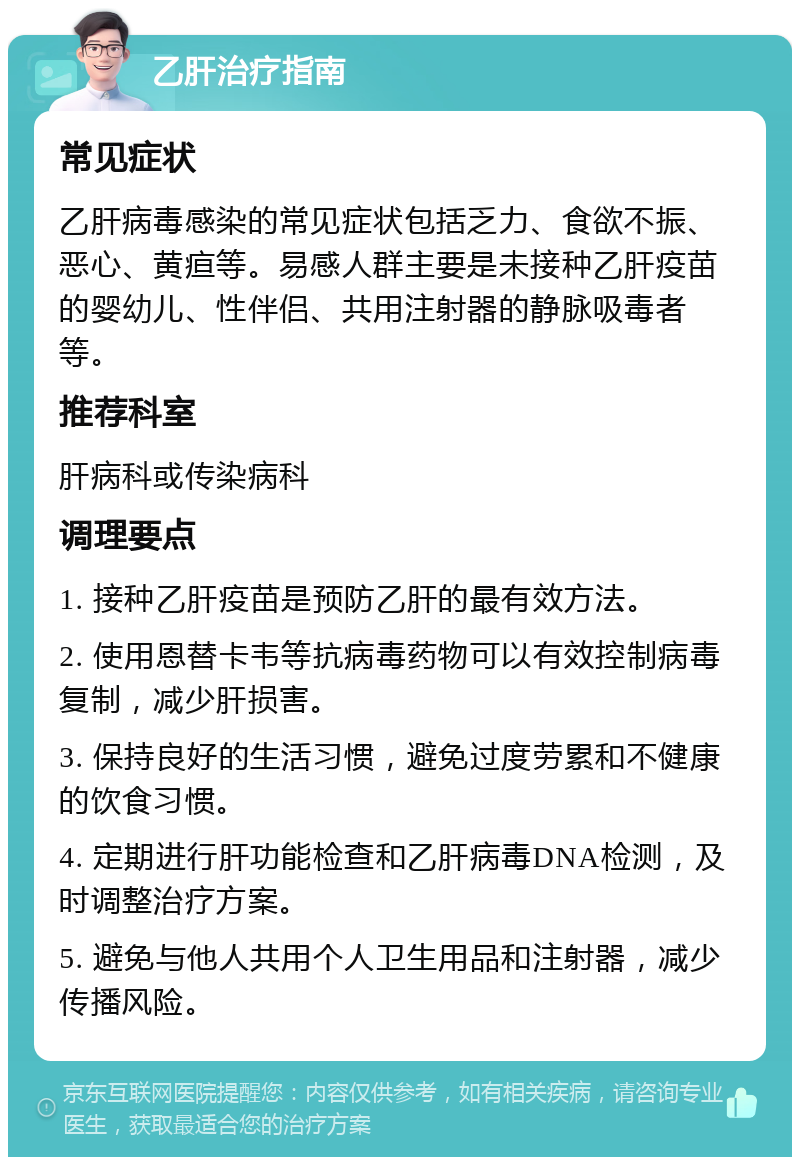 乙肝治疗指南 常见症状 乙肝病毒感染的常见症状包括乏力、食欲不振、恶心、黄疸等。易感人群主要是未接种乙肝疫苗的婴幼儿、性伴侣、共用注射器的静脉吸毒者等。 推荐科室 肝病科或传染病科 调理要点 1. 接种乙肝疫苗是预防乙肝的最有效方法。 2. 使用恩替卡韦等抗病毒药物可以有效控制病毒复制，减少肝损害。 3. 保持良好的生活习惯，避免过度劳累和不健康的饮食习惯。 4. 定期进行肝功能检查和乙肝病毒DNA检测，及时调整治疗方案。 5. 避免与他人共用个人卫生用品和注射器，减少传播风险。