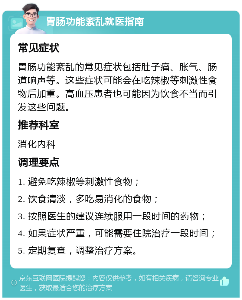 胃肠功能紊乱就医指南 常见症状 胃肠功能紊乱的常见症状包括肚子痛、胀气、肠道响声等。这些症状可能会在吃辣椒等刺激性食物后加重。高血压患者也可能因为饮食不当而引发这些问题。 推荐科室 消化内科 调理要点 1. 避免吃辣椒等刺激性食物； 2. 饮食清淡，多吃易消化的食物； 3. 按照医生的建议连续服用一段时间的药物； 4. 如果症状严重，可能需要住院治疗一段时间； 5. 定期复查，调整治疗方案。