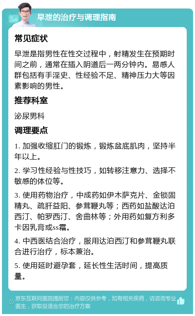 早泄的治疗与调理指南 常见症状 早泄是指男性在性交过程中，射精发生在预期时间之前，通常在插入阴道后一两分钟内。易感人群包括有手淫史、性经验不足、精神压力大等因素影响的男性。 推荐科室 泌尿男科 调理要点 1. 加强收缩肛门的锻炼，锻炼盆底肌肉，坚持半年以上。 2. 学习性经验与性技巧，如转移注意力、选择不敏感的体位等。 3. 使用药物治疗，中成药如伊木萨克片、金锁固精丸、疏肝益阳、参茸鞭丸等；西药如盐酸达泊西汀、帕罗西汀、舍曲林等；外用药如复方利多卡因乳膏或ss霜。 4. 中西医结合治疗，服用达泊西汀和参茸鞭丸联合进行治疗，标本兼治。 5. 使用延时避孕套，延长性生活时间，提高质量。