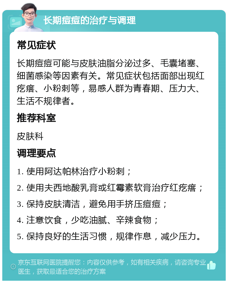 长期痘痘的治疗与调理 常见症状 长期痘痘可能与皮肤油脂分泌过多、毛囊堵塞、细菌感染等因素有关。常见症状包括面部出现红疙瘩、小粉刺等，易感人群为青春期、压力大、生活不规律者。 推荐科室 皮肤科 调理要点 1. 使用阿达帕林治疗小粉刺； 2. 使用夫西地酸乳膏或红霉素软膏治疗红疙瘩； 3. 保持皮肤清洁，避免用手挤压痘痘； 4. 注意饮食，少吃油腻、辛辣食物； 5. 保持良好的生活习惯，规律作息，减少压力。