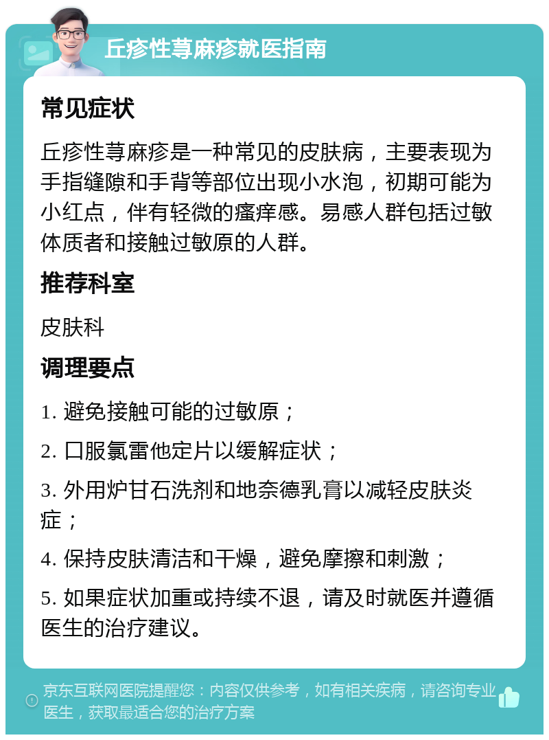 丘疹性荨麻疹就医指南 常见症状 丘疹性荨麻疹是一种常见的皮肤病，主要表现为手指缝隙和手背等部位出现小水泡，初期可能为小红点，伴有轻微的瘙痒感。易感人群包括过敏体质者和接触过敏原的人群。 推荐科室 皮肤科 调理要点 1. 避免接触可能的过敏原； 2. 口服氯雷他定片以缓解症状； 3. 外用炉甘石洗剂和地奈德乳膏以减轻皮肤炎症； 4. 保持皮肤清洁和干燥，避免摩擦和刺激； 5. 如果症状加重或持续不退，请及时就医并遵循医生的治疗建议。