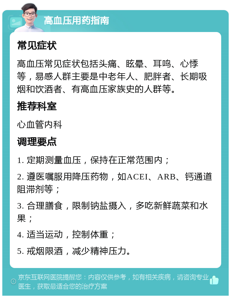 高血压用药指南 常见症状 高血压常见症状包括头痛、眩晕、耳鸣、心悸等，易感人群主要是中老年人、肥胖者、长期吸烟和饮酒者、有高血压家族史的人群等。 推荐科室 心血管内科 调理要点 1. 定期测量血压，保持在正常范围内； 2. 遵医嘱服用降压药物，如ACEI、ARB、钙通道阻滞剂等； 3. 合理膳食，限制钠盐摄入，多吃新鲜蔬菜和水果； 4. 适当运动，控制体重； 5. 戒烟限酒，减少精神压力。