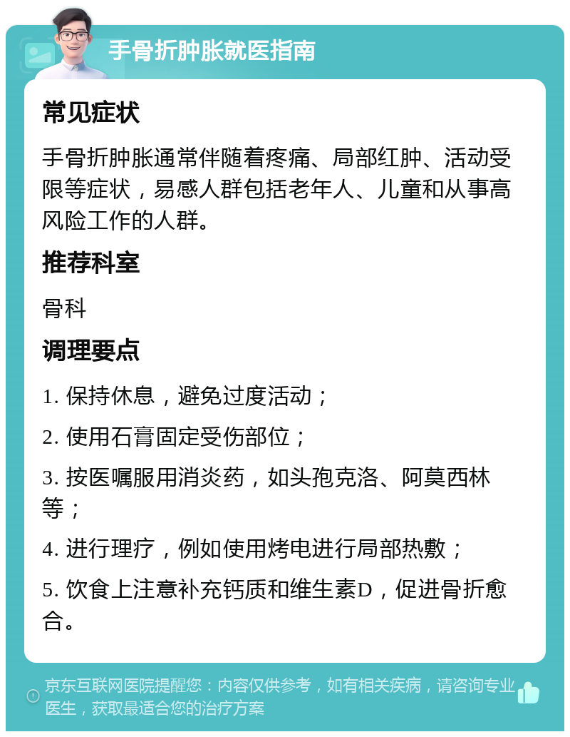 手骨折肿胀就医指南 常见症状 手骨折肿胀通常伴随着疼痛、局部红肿、活动受限等症状，易感人群包括老年人、儿童和从事高风险工作的人群。 推荐科室 骨科 调理要点 1. 保持休息，避免过度活动； 2. 使用石膏固定受伤部位； 3. 按医嘱服用消炎药，如头孢克洛、阿莫西林等； 4. 进行理疗，例如使用烤电进行局部热敷； 5. 饮食上注意补充钙质和维生素D，促进骨折愈合。