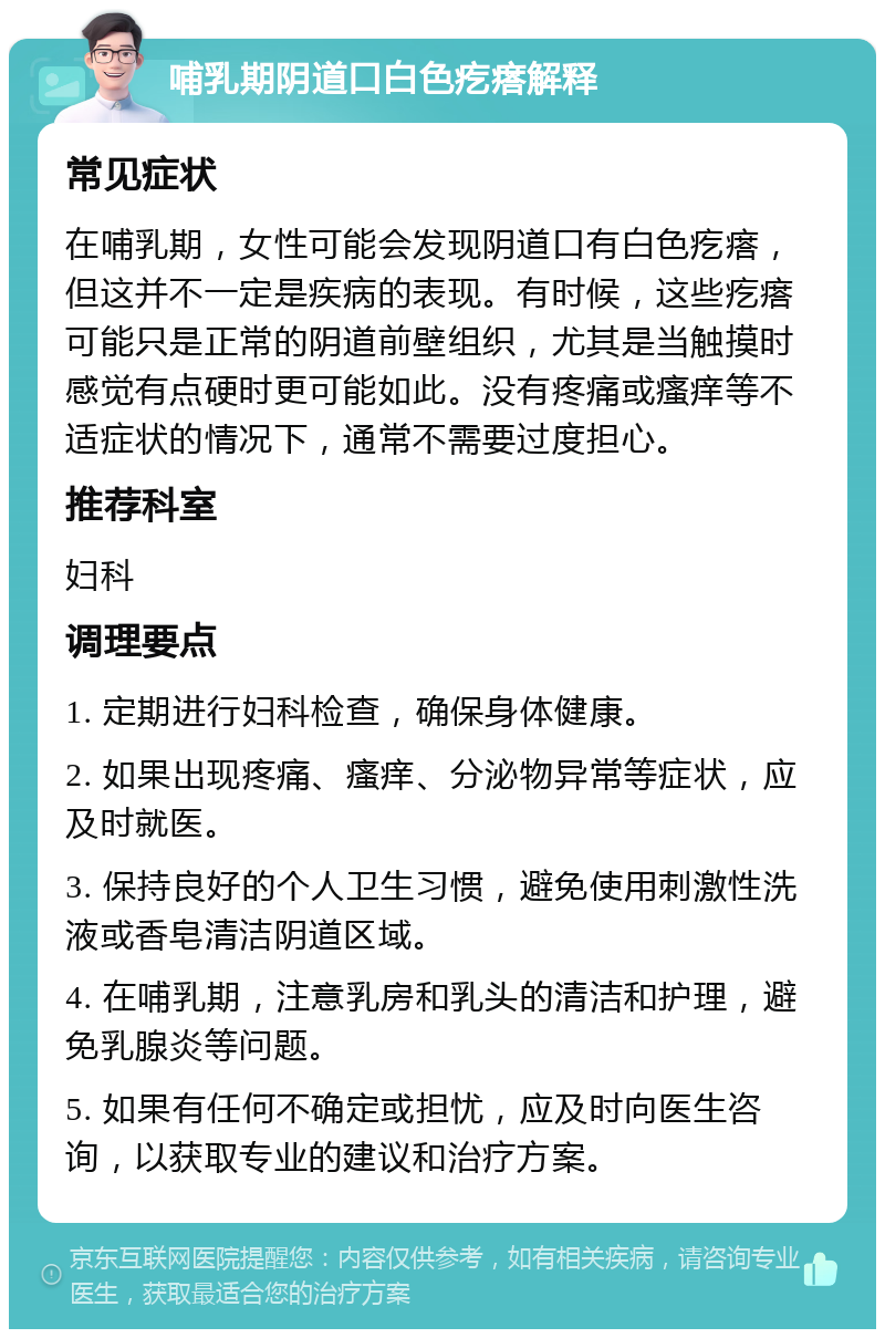 哺乳期阴道口白色疙瘩解释 常见症状 在哺乳期，女性可能会发现阴道口有白色疙瘩，但这并不一定是疾病的表现。有时候，这些疙瘩可能只是正常的阴道前壁组织，尤其是当触摸时感觉有点硬时更可能如此。没有疼痛或瘙痒等不适症状的情况下，通常不需要过度担心。 推荐科室 妇科 调理要点 1. 定期进行妇科检查，确保身体健康。 2. 如果出现疼痛、瘙痒、分泌物异常等症状，应及时就医。 3. 保持良好的个人卫生习惯，避免使用刺激性洗液或香皂清洁阴道区域。 4. 在哺乳期，注意乳房和乳头的清洁和护理，避免乳腺炎等问题。 5. 如果有任何不确定或担忧，应及时向医生咨询，以获取专业的建议和治疗方案。