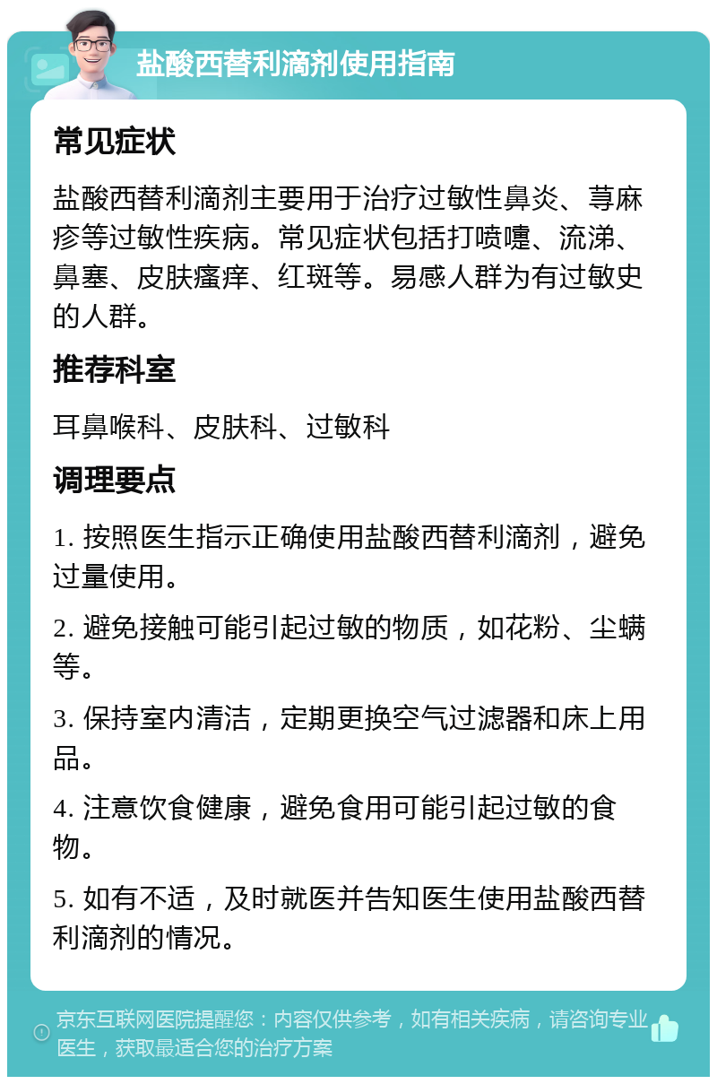 盐酸西替利滴剂使用指南 常见症状 盐酸西替利滴剂主要用于治疗过敏性鼻炎、荨麻疹等过敏性疾病。常见症状包括打喷嚏、流涕、鼻塞、皮肤瘙痒、红斑等。易感人群为有过敏史的人群。 推荐科室 耳鼻喉科、皮肤科、过敏科 调理要点 1. 按照医生指示正确使用盐酸西替利滴剂，避免过量使用。 2. 避免接触可能引起过敏的物质，如花粉、尘螨等。 3. 保持室内清洁，定期更换空气过滤器和床上用品。 4. 注意饮食健康，避免食用可能引起过敏的食物。 5. 如有不适，及时就医并告知医生使用盐酸西替利滴剂的情况。