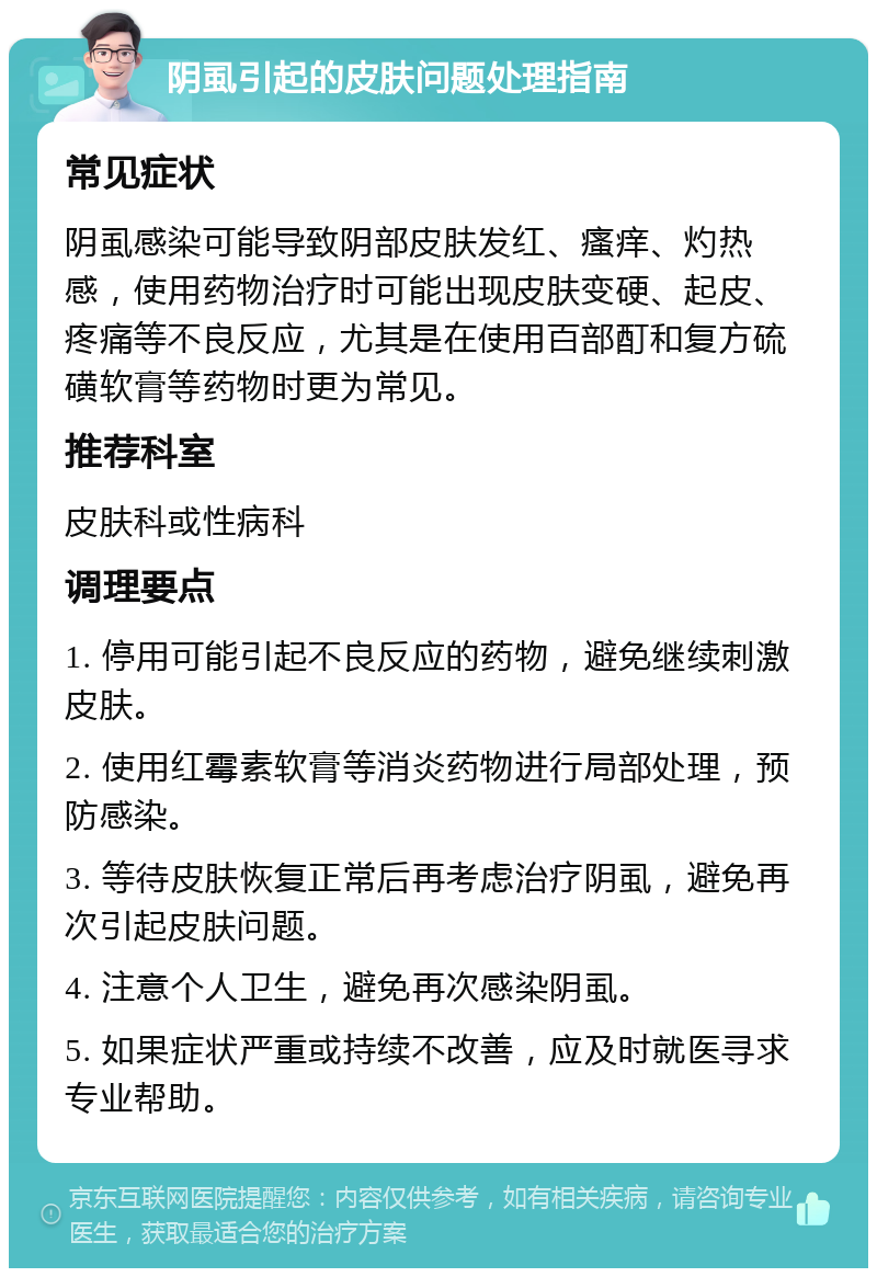 阴虱引起的皮肤问题处理指南 常见症状 阴虱感染可能导致阴部皮肤发红、瘙痒、灼热感，使用药物治疗时可能出现皮肤变硬、起皮、疼痛等不良反应，尤其是在使用百部酊和复方硫磺软膏等药物时更为常见。 推荐科室 皮肤科或性病科 调理要点 1. 停用可能引起不良反应的药物，避免继续刺激皮肤。 2. 使用红霉素软膏等消炎药物进行局部处理，预防感染。 3. 等待皮肤恢复正常后再考虑治疗阴虱，避免再次引起皮肤问题。 4. 注意个人卫生，避免再次感染阴虱。 5. 如果症状严重或持续不改善，应及时就医寻求专业帮助。