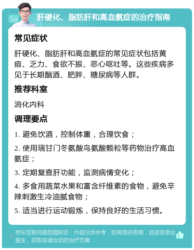 肝硬化、脂肪肝和高血氨症的治疗指南 常见症状 肝硬化、脂肪肝和高血氨症的常见症状包括黄疸、乏力、食欲不振、恶心呕吐等。这些疾病多见于长期酗酒、肥胖、糖尿病等人群。 推荐科室 消化内科 调理要点 1. 避免饮酒，控制体重，合理饮食； 2. 使用瑞甘门冬氨酸鸟氨酸颗粒等药物治疗高血氨症； 3. 定期复查肝功能，监测病情变化； 4. 多食用蔬菜水果和富含纤维素的食物，避免辛辣刺激生冷油腻食物； 5. 适当进行运动锻炼，保持良好的生活习惯。