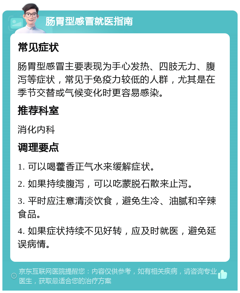 肠胃型感冒就医指南 常见症状 肠胃型感冒主要表现为手心发热、四肢无力、腹泻等症状，常见于免疫力较低的人群，尤其是在季节交替或气候变化时更容易感染。 推荐科室 消化内科 调理要点 1. 可以喝藿香正气水来缓解症状。 2. 如果持续腹泻，可以吃蒙脱石散来止泻。 3. 平时应注意清淡饮食，避免生冷、油腻和辛辣食品。 4. 如果症状持续不见好转，应及时就医，避免延误病情。