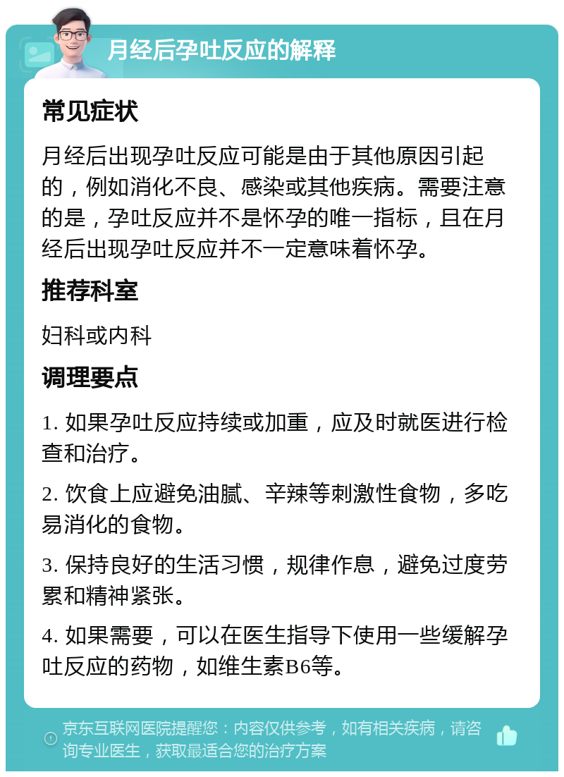 月经后孕吐反应的解释 常见症状 月经后出现孕吐反应可能是由于其他原因引起的，例如消化不良、感染或其他疾病。需要注意的是，孕吐反应并不是怀孕的唯一指标，且在月经后出现孕吐反应并不一定意味着怀孕。 推荐科室 妇科或内科 调理要点 1. 如果孕吐反应持续或加重，应及时就医进行检查和治疗。 2. 饮食上应避免油腻、辛辣等刺激性食物，多吃易消化的食物。 3. 保持良好的生活习惯，规律作息，避免过度劳累和精神紧张。 4. 如果需要，可以在医生指导下使用一些缓解孕吐反应的药物，如维生素B6等。