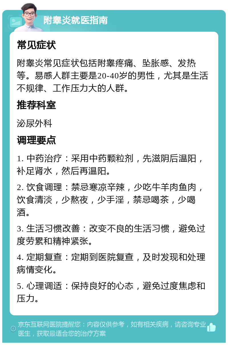 附睾炎就医指南 常见症状 附睾炎常见症状包括附睾疼痛、坠胀感、发热等。易感人群主要是20-40岁的男性，尤其是生活不规律、工作压力大的人群。 推荐科室 泌尿外科 调理要点 1. 中药治疗：采用中药颗粒剂，先滋阴后温阳，补足肾水，然后再温阳。 2. 饮食调理：禁忌寒凉辛辣，少吃牛羊肉鱼肉，饮食清淡，少熬夜，少手淫，禁忌喝茶，少喝酒。 3. 生活习惯改善：改变不良的生活习惯，避免过度劳累和精神紧张。 4. 定期复查：定期到医院复查，及时发现和处理病情变化。 5. 心理调适：保持良好的心态，避免过度焦虑和压力。