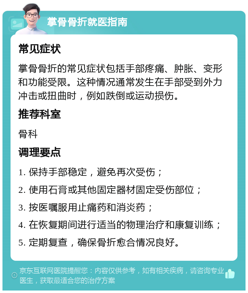 掌骨骨折就医指南 常见症状 掌骨骨折的常见症状包括手部疼痛、肿胀、变形和功能受限。这种情况通常发生在手部受到外力冲击或扭曲时，例如跌倒或运动损伤。 推荐科室 骨科 调理要点 1. 保持手部稳定，避免再次受伤； 2. 使用石膏或其他固定器材固定受伤部位； 3. 按医嘱服用止痛药和消炎药； 4. 在恢复期间进行适当的物理治疗和康复训练； 5. 定期复查，确保骨折愈合情况良好。