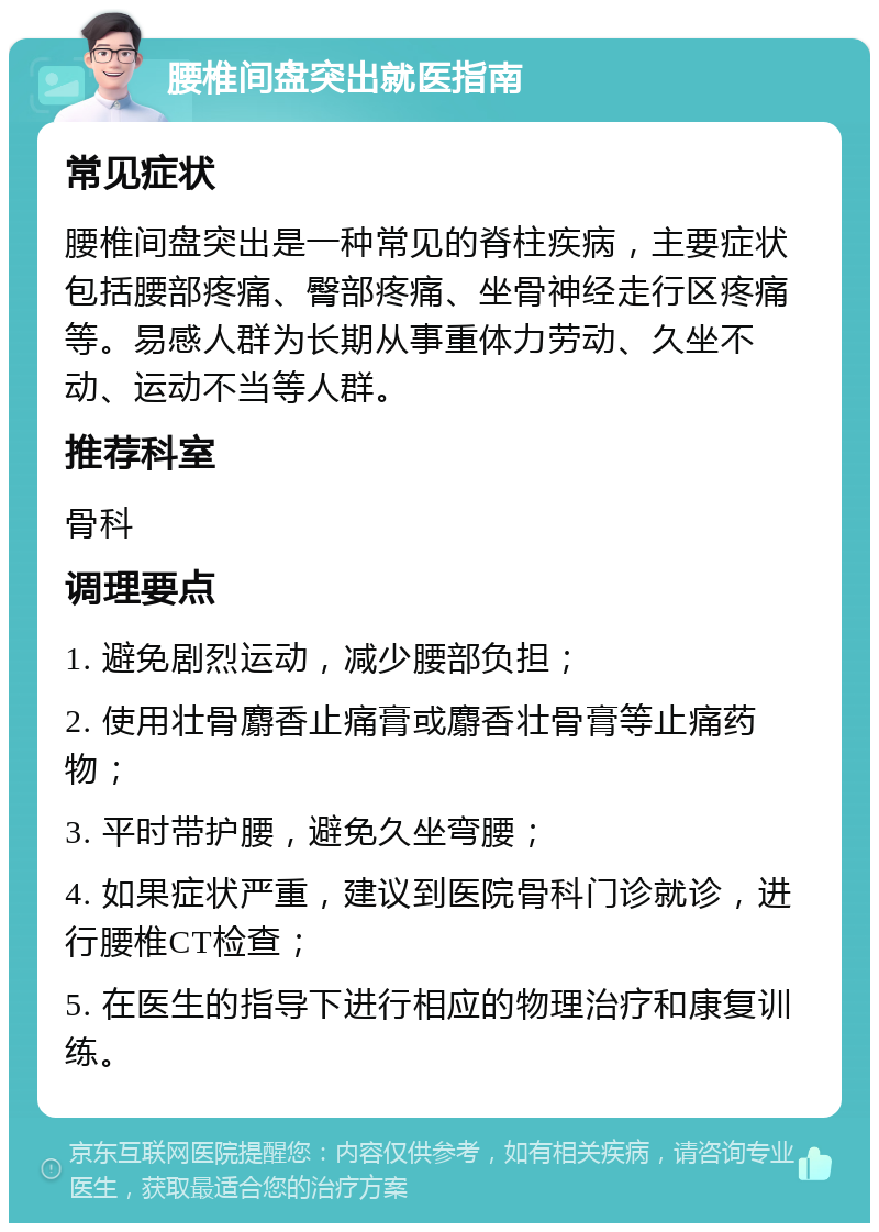 腰椎间盘突出就医指南 常见症状 腰椎间盘突出是一种常见的脊柱疾病，主要症状包括腰部疼痛、臀部疼痛、坐骨神经走行区疼痛等。易感人群为长期从事重体力劳动、久坐不动、运动不当等人群。 推荐科室 骨科 调理要点 1. 避免剧烈运动，减少腰部负担； 2. 使用壮骨麝香止痛膏或麝香壮骨膏等止痛药物； 3. 平时带护腰，避免久坐弯腰； 4. 如果症状严重，建议到医院骨科门诊就诊，进行腰椎CT检查； 5. 在医生的指导下进行相应的物理治疗和康复训练。