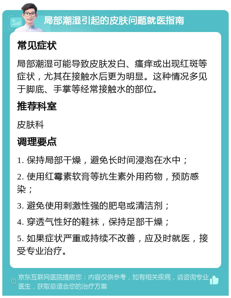 局部潮湿引起的皮肤问题就医指南 常见症状 局部潮湿可能导致皮肤发白、瘙痒或出现红斑等症状，尤其在接触水后更为明显。这种情况多见于脚底、手掌等经常接触水的部位。 推荐科室 皮肤科 调理要点 1. 保持局部干燥，避免长时间浸泡在水中； 2. 使用红霉素软膏等抗生素外用药物，预防感染； 3. 避免使用刺激性强的肥皂或清洁剂； 4. 穿透气性好的鞋袜，保持足部干燥； 5. 如果症状严重或持续不改善，应及时就医，接受专业治疗。