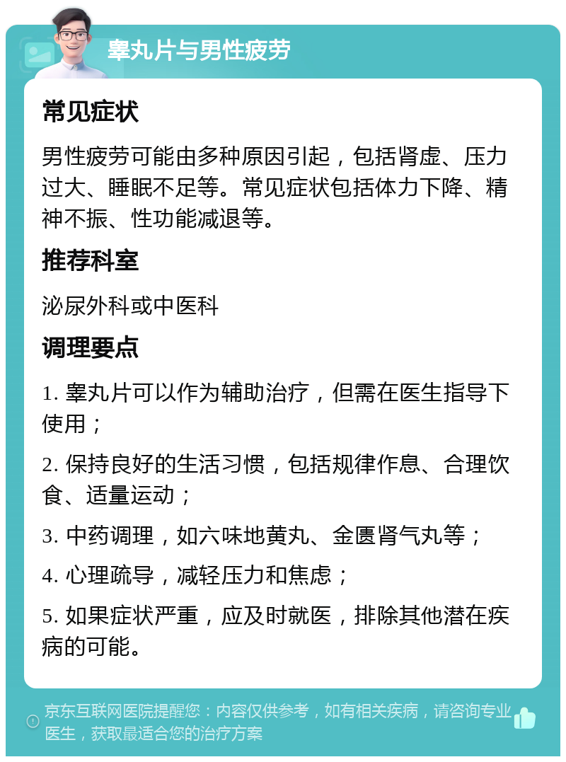 睾丸片与男性疲劳 常见症状 男性疲劳可能由多种原因引起，包括肾虚、压力过大、睡眠不足等。常见症状包括体力下降、精神不振、性功能减退等。 推荐科室 泌尿外科或中医科 调理要点 1. 睾丸片可以作为辅助治疗，但需在医生指导下使用； 2. 保持良好的生活习惯，包括规律作息、合理饮食、适量运动； 3. 中药调理，如六味地黄丸、金匮肾气丸等； 4. 心理疏导，减轻压力和焦虑； 5. 如果症状严重，应及时就医，排除其他潜在疾病的可能。