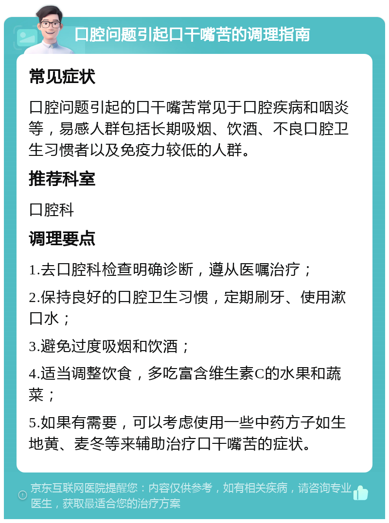 口腔问题引起口干嘴苦的调理指南 常见症状 口腔问题引起的口干嘴苦常见于口腔疾病和咽炎等，易感人群包括长期吸烟、饮酒、不良口腔卫生习惯者以及免疫力较低的人群。 推荐科室 口腔科 调理要点 1.去口腔科检查明确诊断，遵从医嘱治疗； 2.保持良好的口腔卫生习惯，定期刷牙、使用漱口水； 3.避免过度吸烟和饮酒； 4.适当调整饮食，多吃富含维生素C的水果和蔬菜； 5.如果有需要，可以考虑使用一些中药方子如生地黄、麦冬等来辅助治疗口干嘴苦的症状。