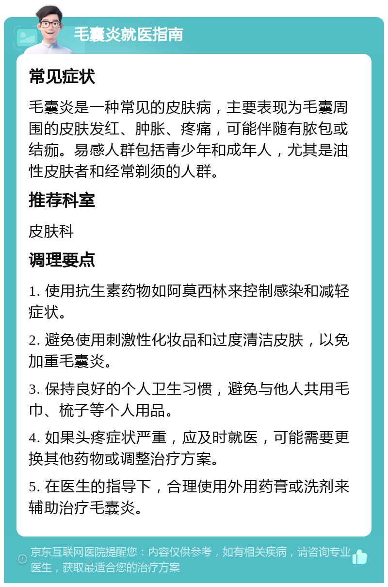 毛囊炎就医指南 常见症状 毛囊炎是一种常见的皮肤病，主要表现为毛囊周围的皮肤发红、肿胀、疼痛，可能伴随有脓包或结痂。易感人群包括青少年和成年人，尤其是油性皮肤者和经常剃须的人群。 推荐科室 皮肤科 调理要点 1. 使用抗生素药物如阿莫西林来控制感染和减轻症状。 2. 避免使用刺激性化妆品和过度清洁皮肤，以免加重毛囊炎。 3. 保持良好的个人卫生习惯，避免与他人共用毛巾、梳子等个人用品。 4. 如果头疼症状严重，应及时就医，可能需要更换其他药物或调整治疗方案。 5. 在医生的指导下，合理使用外用药膏或洗剂来辅助治疗毛囊炎。