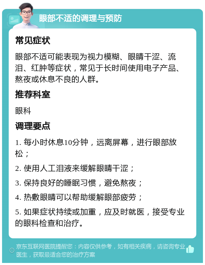 眼部不适的调理与预防 常见症状 眼部不适可能表现为视力模糊、眼睛干涩、流泪、红肿等症状，常见于长时间使用电子产品、熬夜或休息不良的人群。 推荐科室 眼科 调理要点 1. 每小时休息10分钟，远离屏幕，进行眼部放松； 2. 使用人工泪液来缓解眼睛干涩； 3. 保持良好的睡眠习惯，避免熬夜； 4. 热敷眼睛可以帮助缓解眼部疲劳； 5. 如果症状持续或加重，应及时就医，接受专业的眼科检查和治疗。