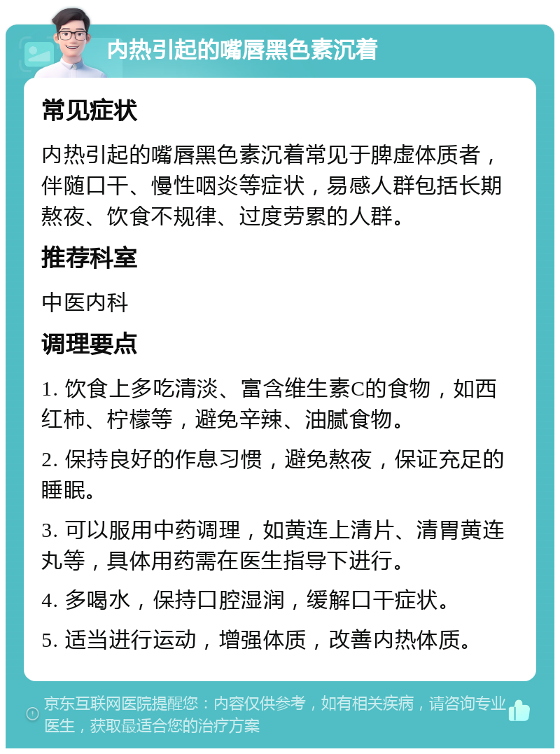 内热引起的嘴唇黑色素沉着 常见症状 内热引起的嘴唇黑色素沉着常见于脾虚体质者，伴随口干、慢性咽炎等症状，易感人群包括长期熬夜、饮食不规律、过度劳累的人群。 推荐科室 中医内科 调理要点 1. 饮食上多吃清淡、富含维生素C的食物，如西红柿、柠檬等，避免辛辣、油腻食物。 2. 保持良好的作息习惯，避免熬夜，保证充足的睡眠。 3. 可以服用中药调理，如黄连上清片、清胃黄连丸等，具体用药需在医生指导下进行。 4. 多喝水，保持口腔湿润，缓解口干症状。 5. 适当进行运动，增强体质，改善内热体质。