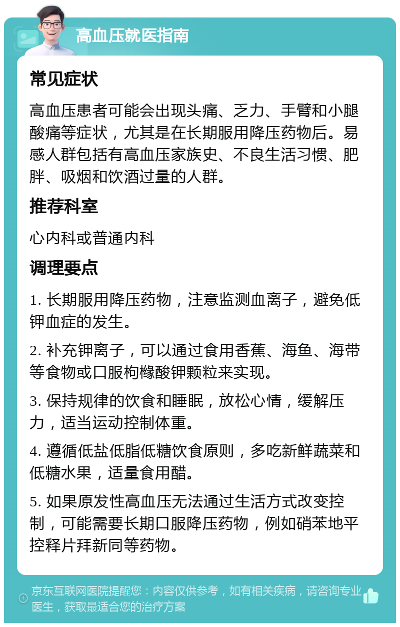 高血压就医指南 常见症状 高血压患者可能会出现头痛、乏力、手臂和小腿酸痛等症状，尤其是在长期服用降压药物后。易感人群包括有高血压家族史、不良生活习惯、肥胖、吸烟和饮酒过量的人群。 推荐科室 心内科或普通内科 调理要点 1. 长期服用降压药物，注意监测血离子，避免低钾血症的发生。 2. 补充钾离子，可以通过食用香蕉、海鱼、海带等食物或口服枸橼酸钾颗粒来实现。 3. 保持规律的饮食和睡眠，放松心情，缓解压力，适当运动控制体重。 4. 遵循低盐低脂低糖饮食原则，多吃新鲜蔬菜和低糖水果，适量食用醋。 5. 如果原发性高血压无法通过生活方式改变控制，可能需要长期口服降压药物，例如硝苯地平控释片拜新同等药物。