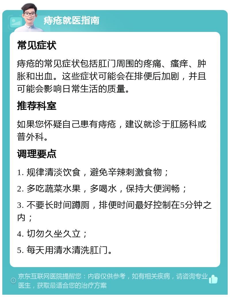 痔疮就医指南 常见症状 痔疮的常见症状包括肛门周围的疼痛、瘙痒、肿胀和出血。这些症状可能会在排便后加剧，并且可能会影响日常生活的质量。 推荐科室 如果您怀疑自己患有痔疮，建议就诊于肛肠科或普外科。 调理要点 1. 规律清淡饮食，避免辛辣刺激食物； 2. 多吃蔬菜水果，多喝水，保持大便润畅； 3. 不要长时间蹲厕，排便时间最好控制在5分钟之内； 4. 切勿久坐久立； 5. 每天用清水清洗肛门。