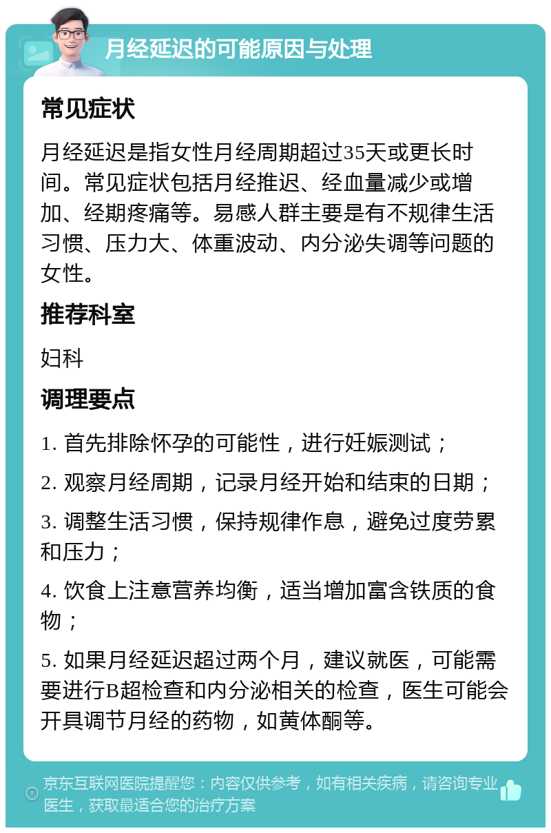 月经延迟的可能原因与处理 常见症状 月经延迟是指女性月经周期超过35天或更长时间。常见症状包括月经推迟、经血量减少或增加、经期疼痛等。易感人群主要是有不规律生活习惯、压力大、体重波动、内分泌失调等问题的女性。 推荐科室 妇科 调理要点 1. 首先排除怀孕的可能性，进行妊娠测试； 2. 观察月经周期，记录月经开始和结束的日期； 3. 调整生活习惯，保持规律作息，避免过度劳累和压力； 4. 饮食上注意营养均衡，适当增加富含铁质的食物； 5. 如果月经延迟超过两个月，建议就医，可能需要进行B超检查和内分泌相关的检查，医生可能会开具调节月经的药物，如黄体酮等。