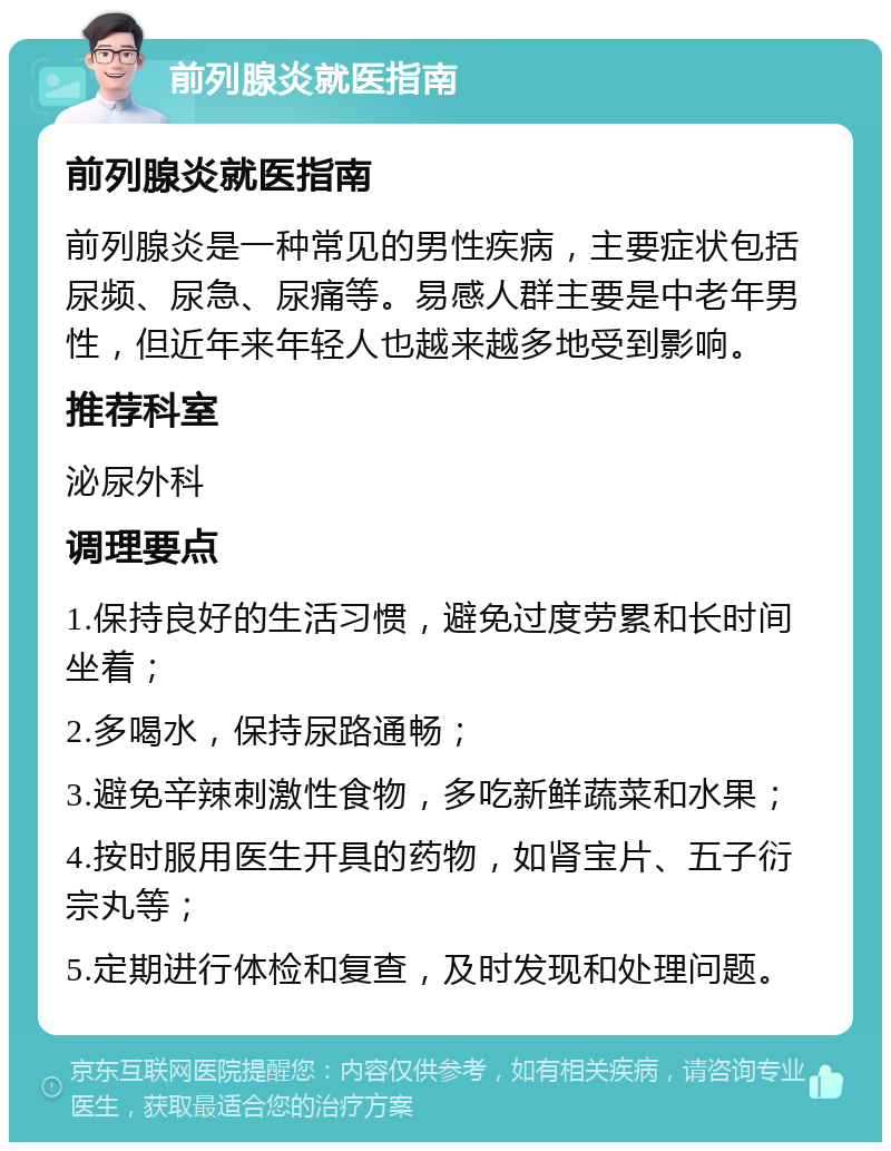 前列腺炎就医指南 前列腺炎就医指南 前列腺炎是一种常见的男性疾病，主要症状包括尿频、尿急、尿痛等。易感人群主要是中老年男性，但近年来年轻人也越来越多地受到影响。 推荐科室 泌尿外科 调理要点 1.保持良好的生活习惯，避免过度劳累和长时间坐着； 2.多喝水，保持尿路通畅； 3.避免辛辣刺激性食物，多吃新鲜蔬菜和水果； 4.按时服用医生开具的药物，如肾宝片、五子衍宗丸等； 5.定期进行体检和复查，及时发现和处理问题。