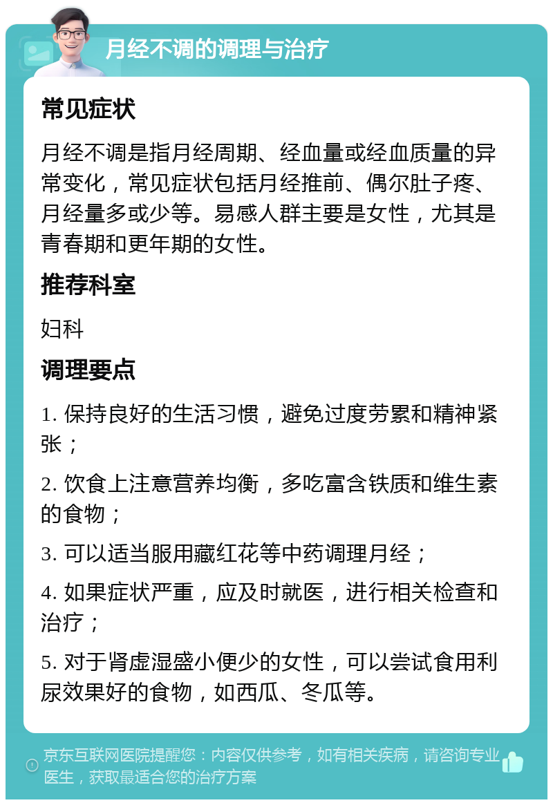 月经不调的调理与治疗 常见症状 月经不调是指月经周期、经血量或经血质量的异常变化，常见症状包括月经推前、偶尔肚子疼、月经量多或少等。易感人群主要是女性，尤其是青春期和更年期的女性。 推荐科室 妇科 调理要点 1. 保持良好的生活习惯，避免过度劳累和精神紧张； 2. 饮食上注意营养均衡，多吃富含铁质和维生素的食物； 3. 可以适当服用藏红花等中药调理月经； 4. 如果症状严重，应及时就医，进行相关检查和治疗； 5. 对于肾虚湿盛小便少的女性，可以尝试食用利尿效果好的食物，如西瓜、冬瓜等。