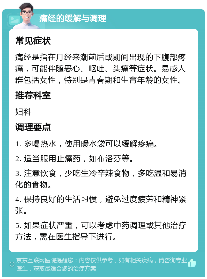 痛经的缓解与调理 常见症状 痛经是指在月经来潮前后或期间出现的下腹部疼痛，可能伴随恶心、呕吐、头痛等症状。易感人群包括女性，特别是青春期和生育年龄的女性。 推荐科室 妇科 调理要点 1. 多喝热水，使用暖水袋可以缓解疼痛。 2. 适当服用止痛药，如布洛芬等。 3. 注意饮食，少吃生冷辛辣食物，多吃温和易消化的食物。 4. 保持良好的生活习惯，避免过度疲劳和精神紧张。 5. 如果症状严重，可以考虑中药调理或其他治疗方法，需在医生指导下进行。