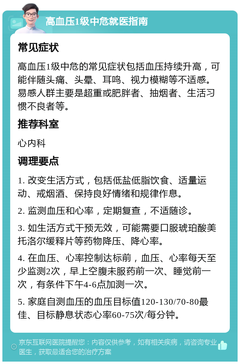 高血压1级中危就医指南 常见症状 高血压1级中危的常见症状包括血压持续升高，可能伴随头痛、头晕、耳鸣、视力模糊等不适感。易感人群主要是超重或肥胖者、抽烟者、生活习惯不良者等。 推荐科室 心内科 调理要点 1. 改变生活方式，包括低盐低脂饮食、适量运动、戒烟酒、保持良好情绪和规律作息。 2. 监测血压和心率，定期复查，不适随诊。 3. 如生活方式干预无效，可能需要口服琥珀酸美托洛尔缓释片等药物降压、降心率。 4. 在血压、心率控制达标前，血压、心率每天至少监测2次，早上空腹未服药前一次、睡觉前一次，有条件下午4-6点加测一次。 5. 家庭自测血压的血压目标值120-130/70-80最佳、目标静息状态心率60-75次/每分钟。