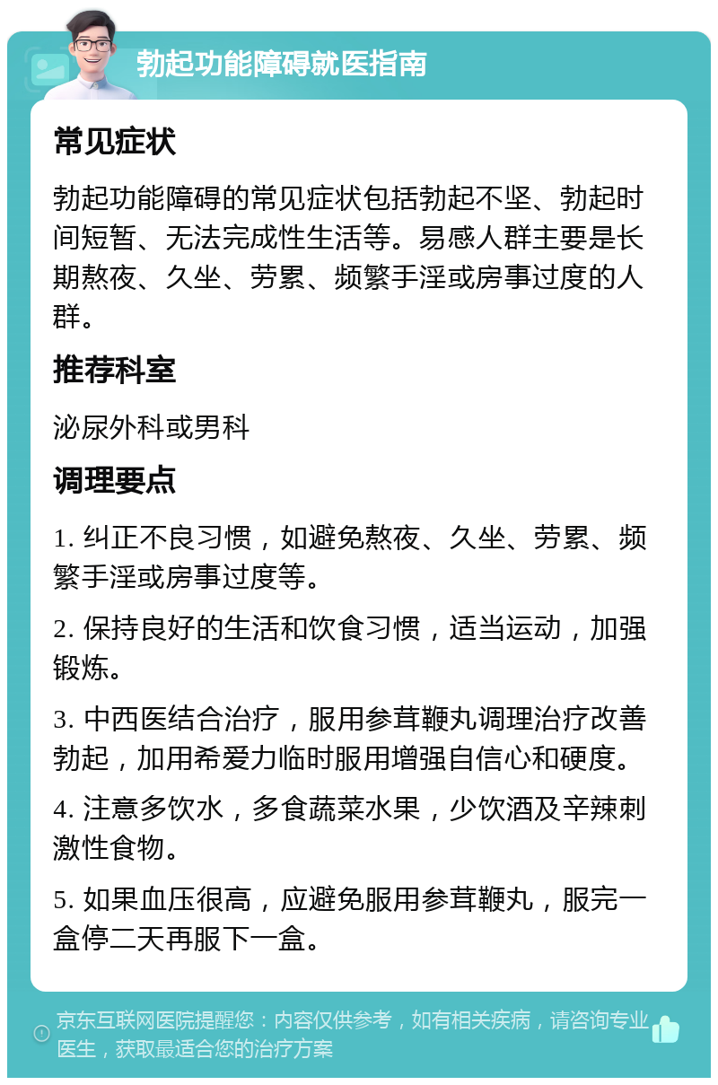 勃起功能障碍就医指南 常见症状 勃起功能障碍的常见症状包括勃起不坚、勃起时间短暂、无法完成性生活等。易感人群主要是长期熬夜、久坐、劳累、频繁手淫或房事过度的人群。 推荐科室 泌尿外科或男科 调理要点 1. 纠正不良习惯，如避免熬夜、久坐、劳累、频繁手淫或房事过度等。 2. 保持良好的生活和饮食习惯，适当运动，加强锻炼。 3. 中西医结合治疗，服用参茸鞭丸调理治疗改善勃起，加用希爱力临时服用增强自信心和硬度。 4. 注意多饮水，多食蔬菜水果，少饮酒及辛辣刺激性食物。 5. 如果血压很高，应避免服用参茸鞭丸，服完一盒停二天再服下一盒。