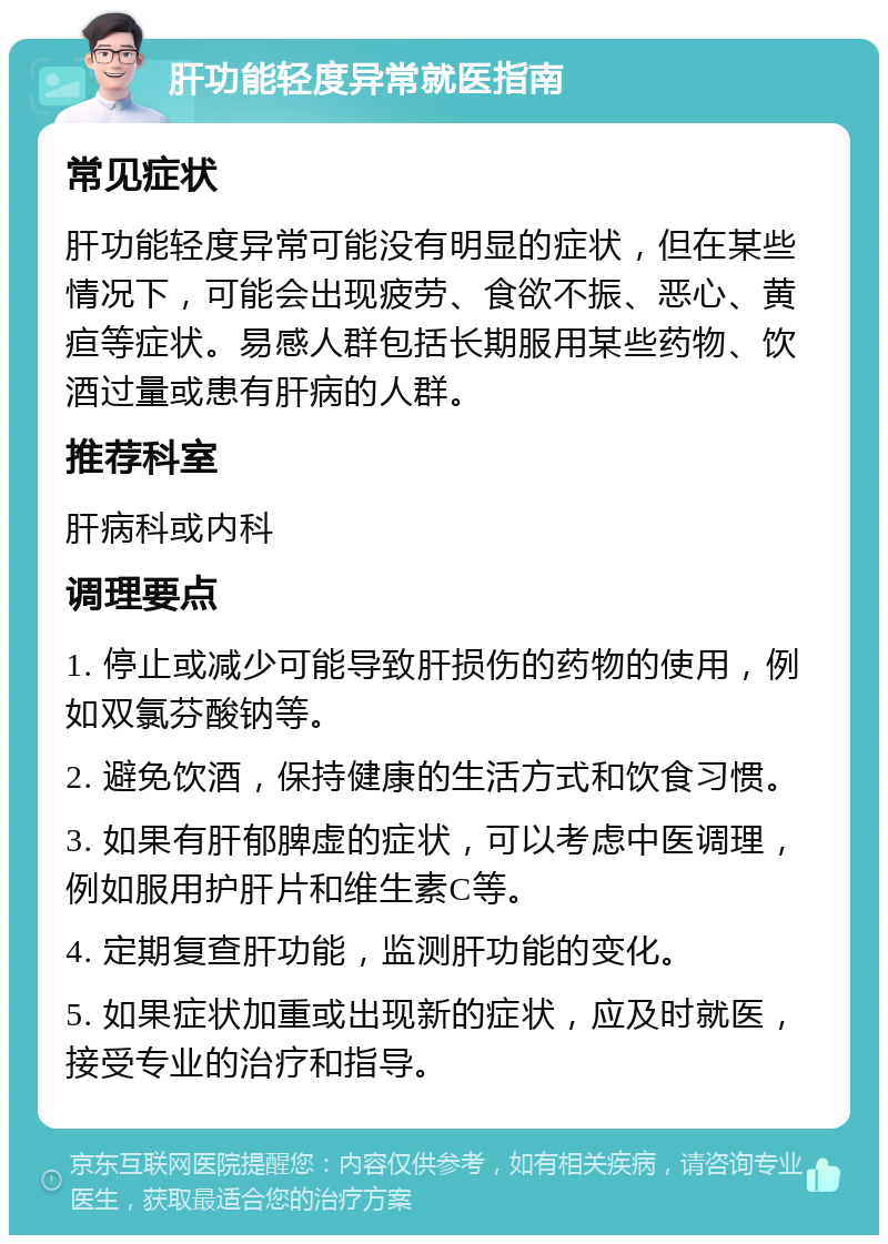 肝功能轻度异常就医指南 常见症状 肝功能轻度异常可能没有明显的症状，但在某些情况下，可能会出现疲劳、食欲不振、恶心、黄疸等症状。易感人群包括长期服用某些药物、饮酒过量或患有肝病的人群。 推荐科室 肝病科或内科 调理要点 1. 停止或减少可能导致肝损伤的药物的使用，例如双氯芬酸钠等。 2. 避免饮酒，保持健康的生活方式和饮食习惯。 3. 如果有肝郁脾虚的症状，可以考虑中医调理，例如服用护肝片和维生素C等。 4. 定期复查肝功能，监测肝功能的变化。 5. 如果症状加重或出现新的症状，应及时就医，接受专业的治疗和指导。