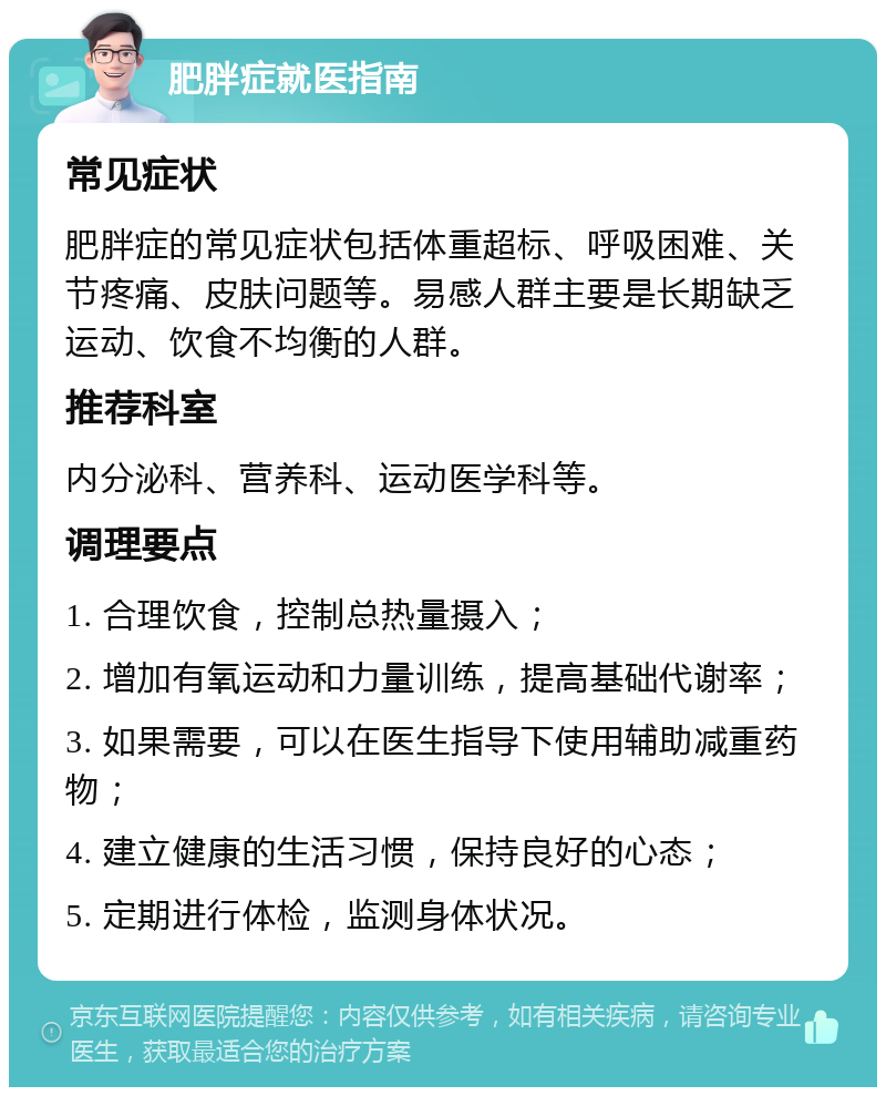 肥胖症就医指南 常见症状 肥胖症的常见症状包括体重超标、呼吸困难、关节疼痛、皮肤问题等。易感人群主要是长期缺乏运动、饮食不均衡的人群。 推荐科室 内分泌科、营养科、运动医学科等。 调理要点 1. 合理饮食，控制总热量摄入； 2. 增加有氧运动和力量训练，提高基础代谢率； 3. 如果需要，可以在医生指导下使用辅助减重药物； 4. 建立健康的生活习惯，保持良好的心态； 5. 定期进行体检，监测身体状况。