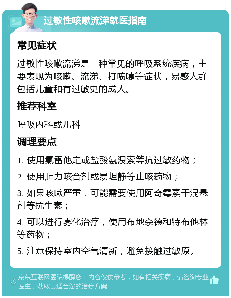 过敏性咳嗽流涕就医指南 常见症状 过敏性咳嗽流涕是一种常见的呼吸系统疾病，主要表现为咳嗽、流涕、打喷嚏等症状，易感人群包括儿童和有过敏史的成人。 推荐科室 呼吸内科或儿科 调理要点 1. 使用氯雷他定或盐酸氨溴索等抗过敏药物； 2. 使用肺力咳合剂或易坦静等止咳药物； 3. 如果咳嗽严重，可能需要使用阿奇霉素干混悬剂等抗生素； 4. 可以进行雾化治疗，使用布地奈德和特布他林等药物； 5. 注意保持室内空气清新，避免接触过敏原。