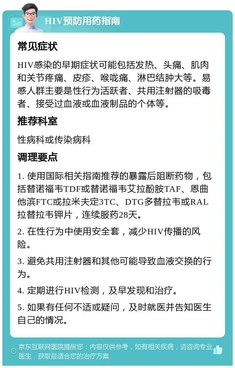 HIV预防用药指南 常见症状 HIV感染的早期症状可能包括发热、头痛、肌肉和关节疼痛、皮疹、喉咙痛、淋巴结肿大等。易感人群主要是性行为活跃者、共用注射器的吸毒者、接受过血液或血液制品的个体等。 推荐科室 性病科或传染病科 调理要点 1. 使用国际相关指南推荐的暴露后阻断药物，包括替诺福韦TDF或替诺福韦艾拉酚胺TAF、恩曲他滨FTC或拉米夫定3TC、DTG多替拉韦或RAL拉替拉韦钾片，连续服药28天。 2. 在性行为中使用安全套，减少HIV传播的风险。 3. 避免共用注射器和其他可能导致血液交换的行为。 4. 定期进行HIV检测，及早发现和治疗。 5. 如果有任何不适或疑问，及时就医并告知医生自己的情况。