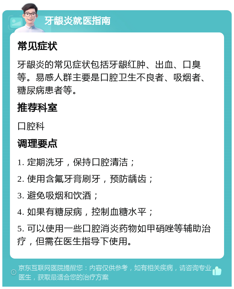 牙龈炎就医指南 常见症状 牙龈炎的常见症状包括牙龈红肿、出血、口臭等。易感人群主要是口腔卫生不良者、吸烟者、糖尿病患者等。 推荐科室 口腔科 调理要点 1. 定期洗牙，保持口腔清洁； 2. 使用含氟牙膏刷牙，预防龋齿； 3. 避免吸烟和饮酒； 4. 如果有糖尿病，控制血糖水平； 5. 可以使用一些口腔消炎药物如甲硝唑等辅助治疗，但需在医生指导下使用。