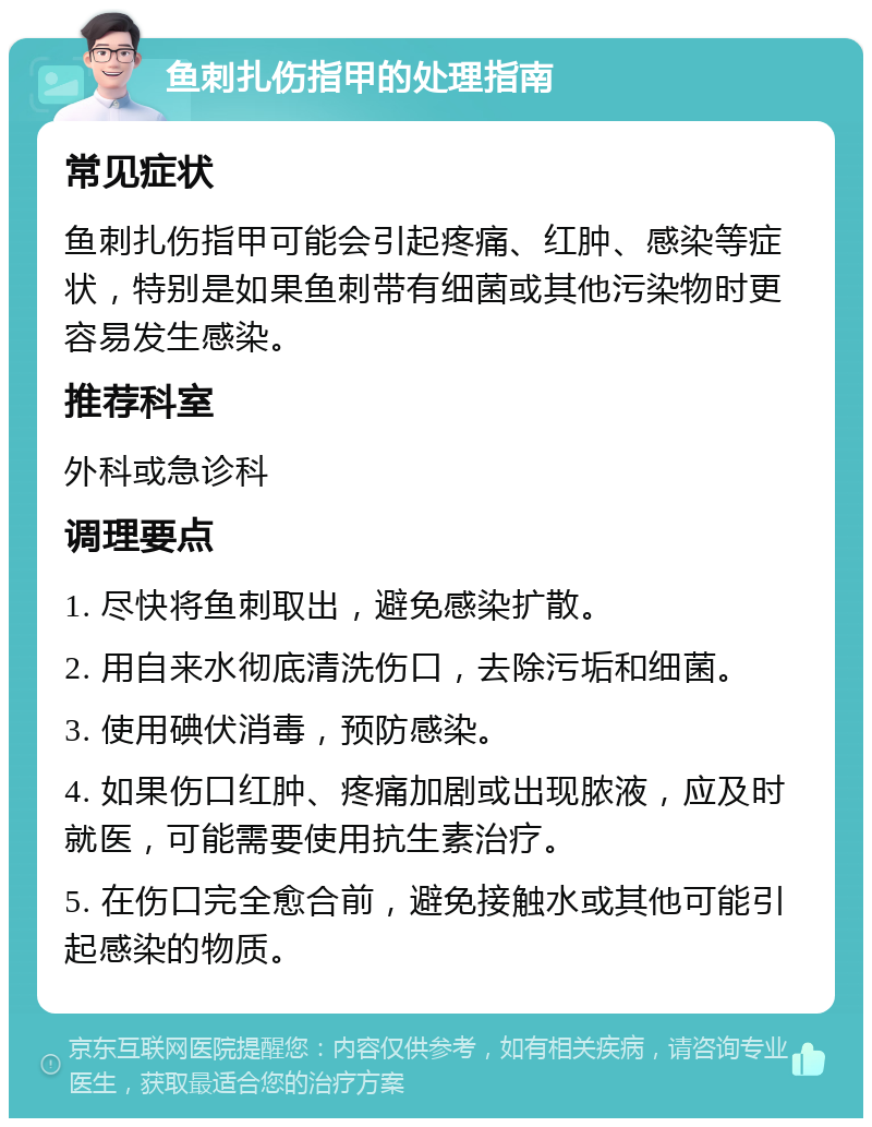 鱼刺扎伤指甲的处理指南 常见症状 鱼刺扎伤指甲可能会引起疼痛、红肿、感染等症状，特别是如果鱼刺带有细菌或其他污染物时更容易发生感染。 推荐科室 外科或急诊科 调理要点 1. 尽快将鱼刺取出，避免感染扩散。 2. 用自来水彻底清洗伤口，去除污垢和细菌。 3. 使用碘伏消毒，预防感染。 4. 如果伤口红肿、疼痛加剧或出现脓液，应及时就医，可能需要使用抗生素治疗。 5. 在伤口完全愈合前，避免接触水或其他可能引起感染的物质。