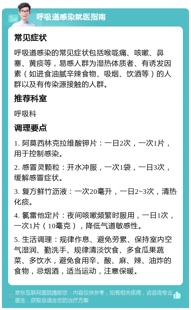 呼吸道感染就医指南 常见症状 呼吸道感染的常见症状包括喉咙痛、咳嗽、鼻塞、黄痰等，易感人群为湿热体质者、有诱发因素（如进食油腻辛辣食物、吸烟、饮酒等）的人群以及有传染源接触的人群。 推荐科室 呼吸科 调理要点 1. 阿莫西林克拉维酸钾片：一日2次，一次1片，用于控制感染。 2. 感冒灵颗粒：开水冲服，一次1袋，一日3次，缓解感冒症状。 3. 复方鲜竹沥液：一次20毫升，一日2~3次，清热化痰。 4. 氯雷他定片：夜间咳嗽频繁时服用，一日1次，一次1片（10毫克），降低气道敏感性。 5. 生活调理：规律作息、避免劳累、保持室内空气湿润、勤洗手、规律清淡饮食、多食瓜果蔬菜、多饮水，避免食用辛、酸、麻、辣、油炸的食物，忌烟酒，适当运动，注意保暖。