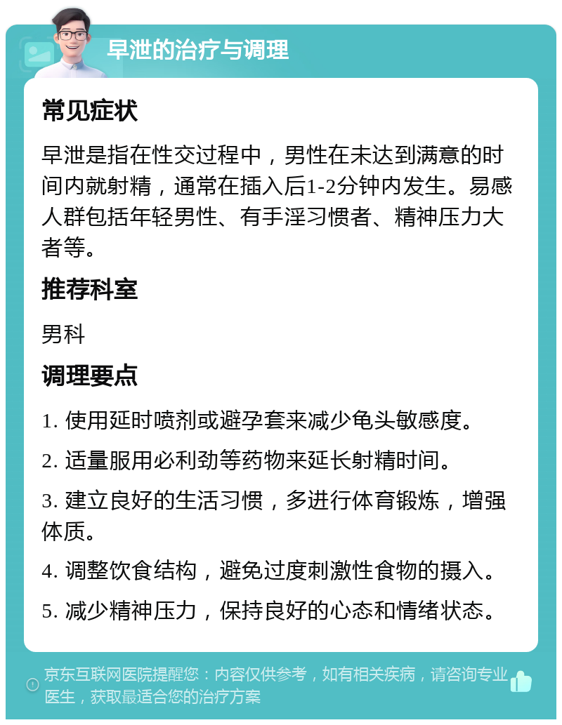 早泄的治疗与调理 常见症状 早泄是指在性交过程中，男性在未达到满意的时间内就射精，通常在插入后1-2分钟内发生。易感人群包括年轻男性、有手淫习惯者、精神压力大者等。 推荐科室 男科 调理要点 1. 使用延时喷剂或避孕套来减少龟头敏感度。 2. 适量服用必利劲等药物来延长射精时间。 3. 建立良好的生活习惯，多进行体育锻炼，增强体质。 4. 调整饮食结构，避免过度刺激性食物的摄入。 5. 减少精神压力，保持良好的心态和情绪状态。