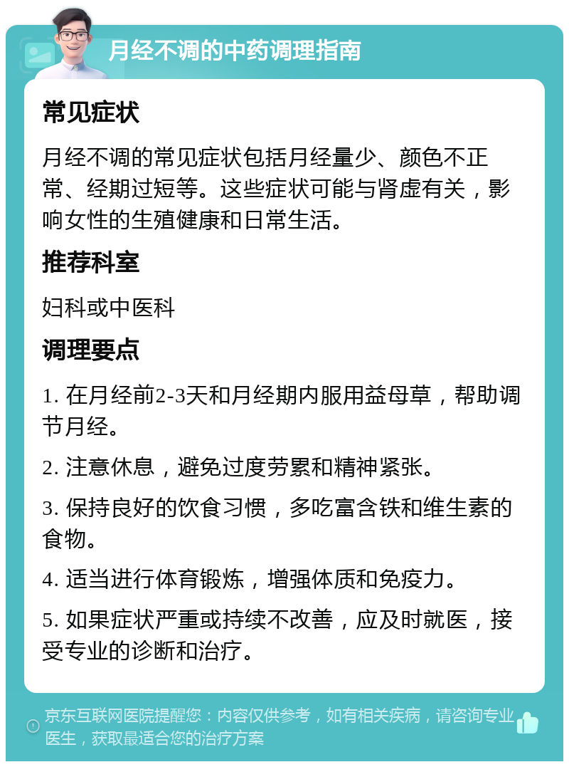 月经不调的中药调理指南 常见症状 月经不调的常见症状包括月经量少、颜色不正常、经期过短等。这些症状可能与肾虚有关，影响女性的生殖健康和日常生活。 推荐科室 妇科或中医科 调理要点 1. 在月经前2-3天和月经期内服用益母草，帮助调节月经。 2. 注意休息，避免过度劳累和精神紧张。 3. 保持良好的饮食习惯，多吃富含铁和维生素的食物。 4. 适当进行体育锻炼，增强体质和免疫力。 5. 如果症状严重或持续不改善，应及时就医，接受专业的诊断和治疗。