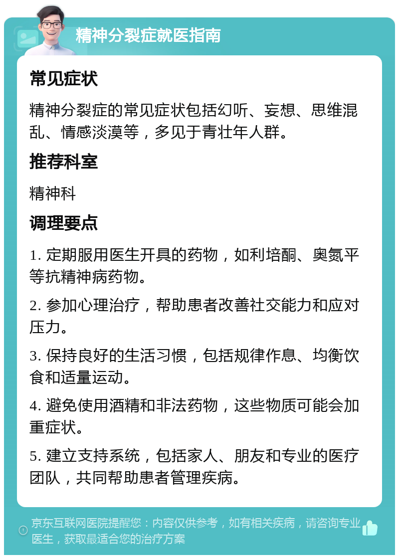 精神分裂症就医指南 常见症状 精神分裂症的常见症状包括幻听、妄想、思维混乱、情感淡漠等，多见于青壮年人群。 推荐科室 精神科 调理要点 1. 定期服用医生开具的药物，如利培酮、奥氮平等抗精神病药物。 2. 参加心理治疗，帮助患者改善社交能力和应对压力。 3. 保持良好的生活习惯，包括规律作息、均衡饮食和适量运动。 4. 避免使用酒精和非法药物，这些物质可能会加重症状。 5. 建立支持系统，包括家人、朋友和专业的医疗团队，共同帮助患者管理疾病。