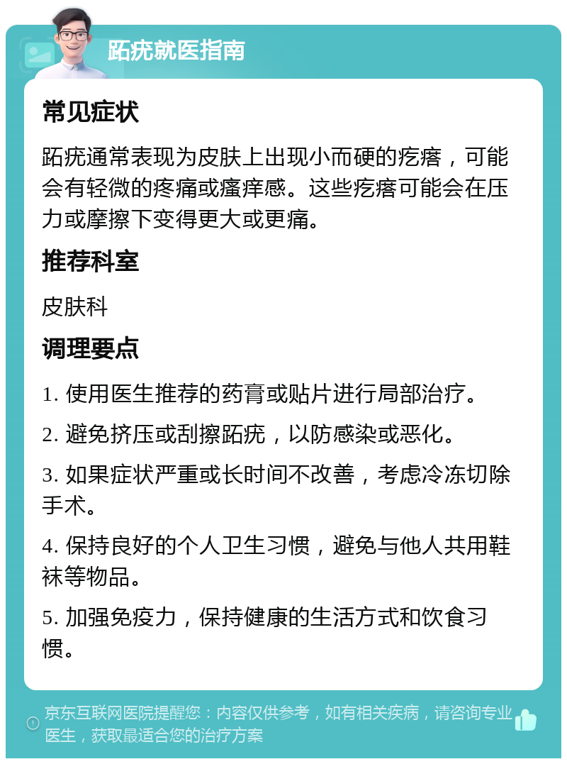 跖疣就医指南 常见症状 跖疣通常表现为皮肤上出现小而硬的疙瘩，可能会有轻微的疼痛或瘙痒感。这些疙瘩可能会在压力或摩擦下变得更大或更痛。 推荐科室 皮肤科 调理要点 1. 使用医生推荐的药膏或贴片进行局部治疗。 2. 避免挤压或刮擦跖疣，以防感染或恶化。 3. 如果症状严重或长时间不改善，考虑冷冻切除手术。 4. 保持良好的个人卫生习惯，避免与他人共用鞋袜等物品。 5. 加强免疫力，保持健康的生活方式和饮食习惯。